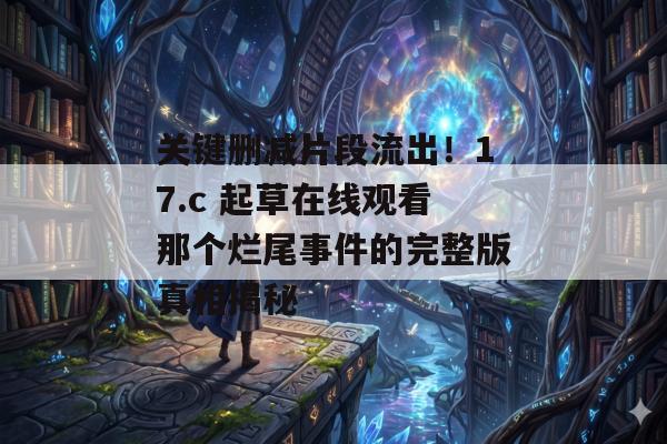 关键删减片段流出！17.c 起草在线观看那个烂尾事件的完整版真相揭秘
