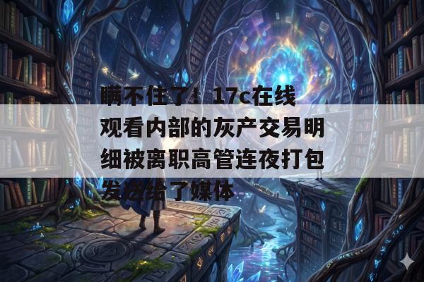 瞒不住了！17c在线观看内部的灰产交易明细被离职高管连夜打包发送给了媒体