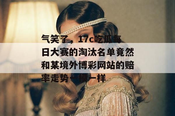 气笑了，17c吃瓜每日大赛的淘汰名单竟然和某境外博彩网站的赔率走势一模一样