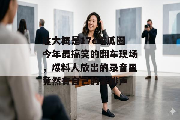 这大概是17c吃瓜圈今年最搞笑的翻车现场，爆料人放出的录音里竟然有自己的彩排声