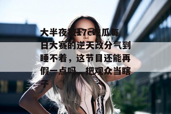 大半夜被17c吃瓜每日大赛的逆天改分气到睡不着，这节目还能再假一点吗，把观众当瞎子