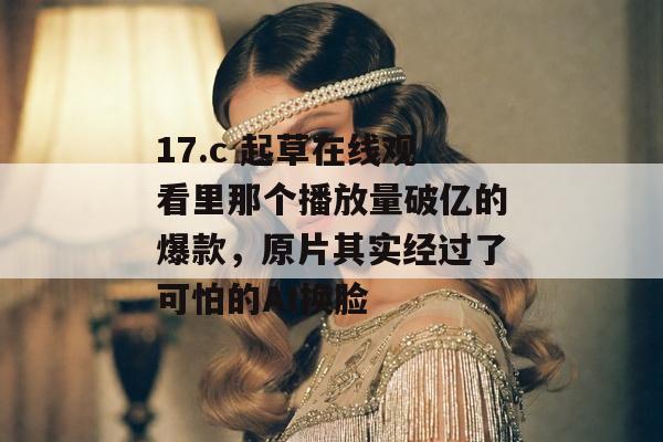 17.c 起草在线观看里那个播放量破亿的爆款，原片其实经过了可怕的AI换脸