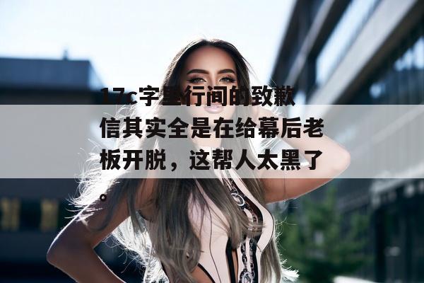 17c字里行间的致歉信其实全是在给幕后老板开脱，这帮人太黑了。