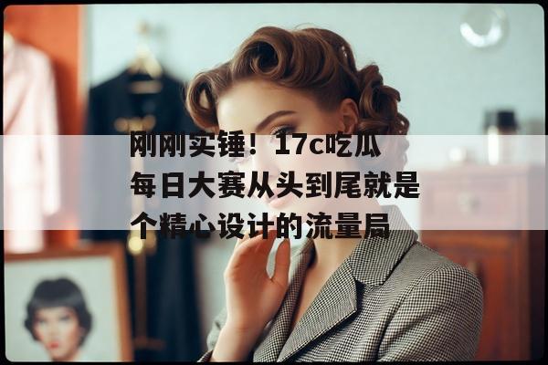 刚刚实锤！17c吃瓜每日大赛从头到尾就是个精心设计的流量局