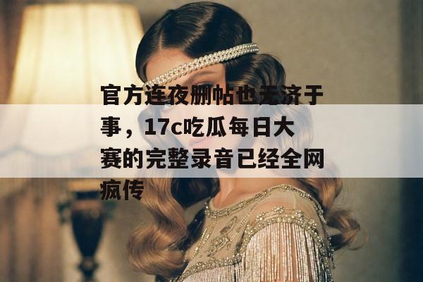 官方连夜删帖也无济于事，17c吃瓜每日大赛的完整录音已经全网疯传