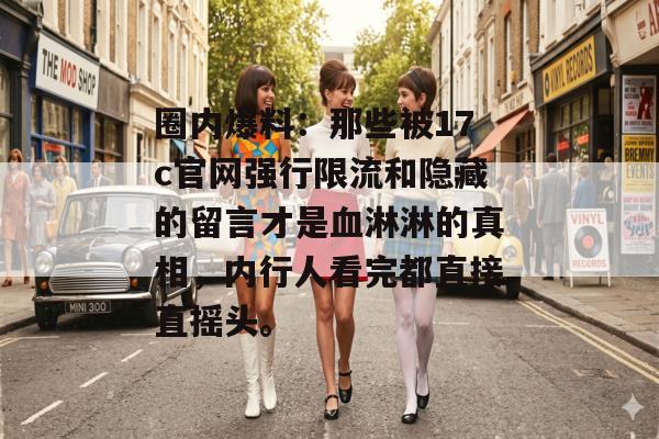 圈内爆料：那些被17c官网强行限流和隐藏的留言才是血淋淋的真相，内行人看完都直接直摇头。