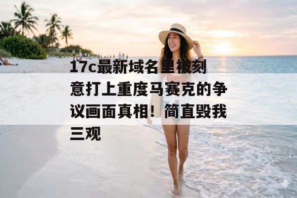 17c最新域名里被刻意打上重度马赛克的争议画面真相！简直毁我三观