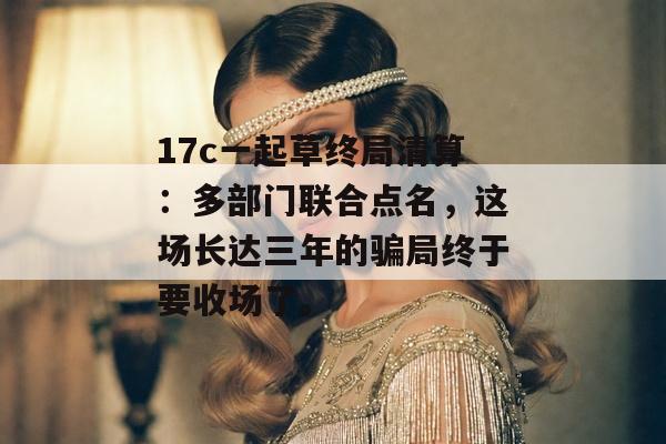 17c一起草终局清算：多部门联合点名，这场长达三年的骗局终于要收场了。