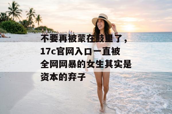 不要再被蒙在鼓里了，17c官网入口一直被全网网暴的女生其实是资本的弃子